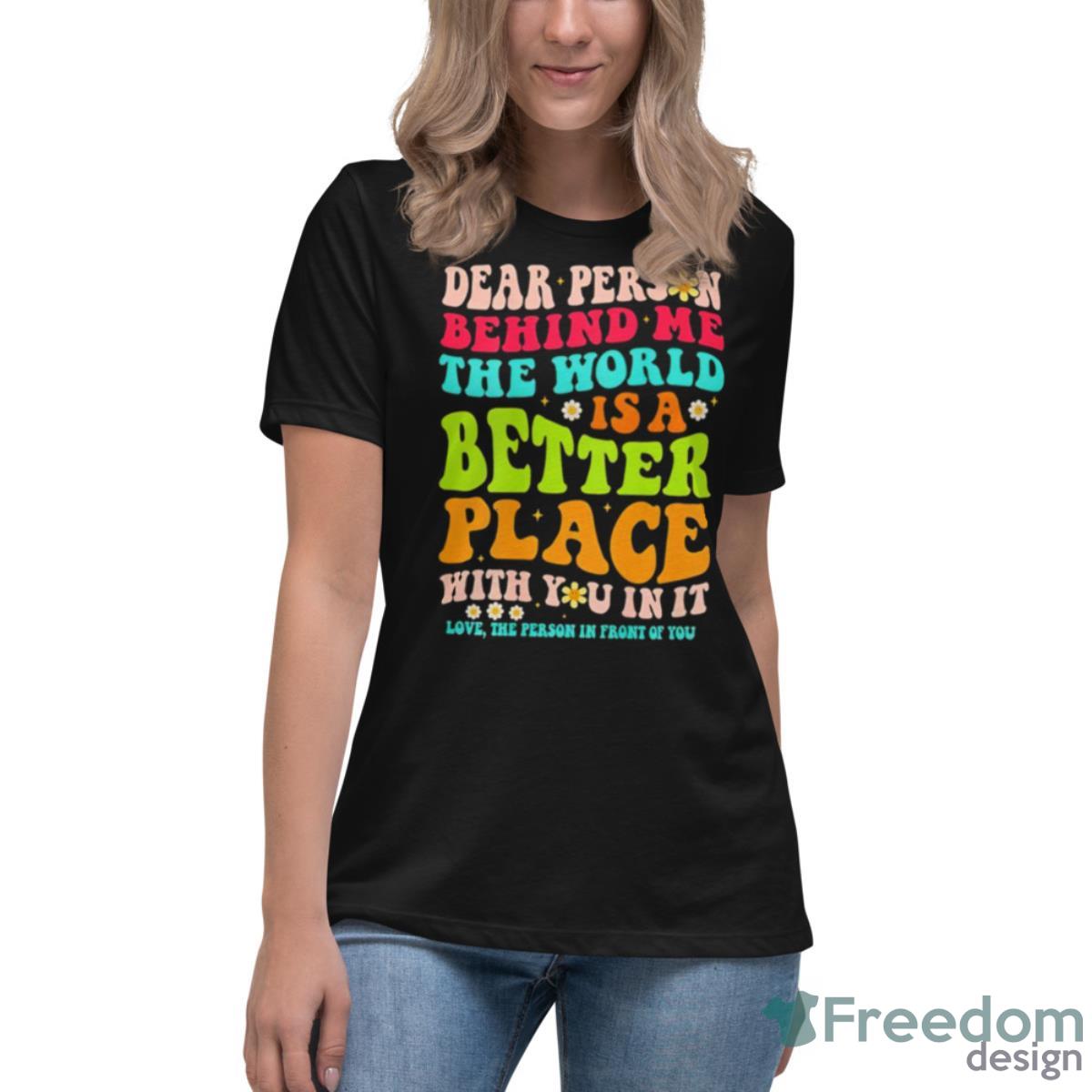 Dear Person Behind Me The World Is A Better Place With You In It Shirt - Womens Relaxed Short Sleeve Jersey Tee Dear Person Behind Me The World Is A Better Place With You In It Shirt - Womens Relaxed Short Sleeve Jersey Tee
