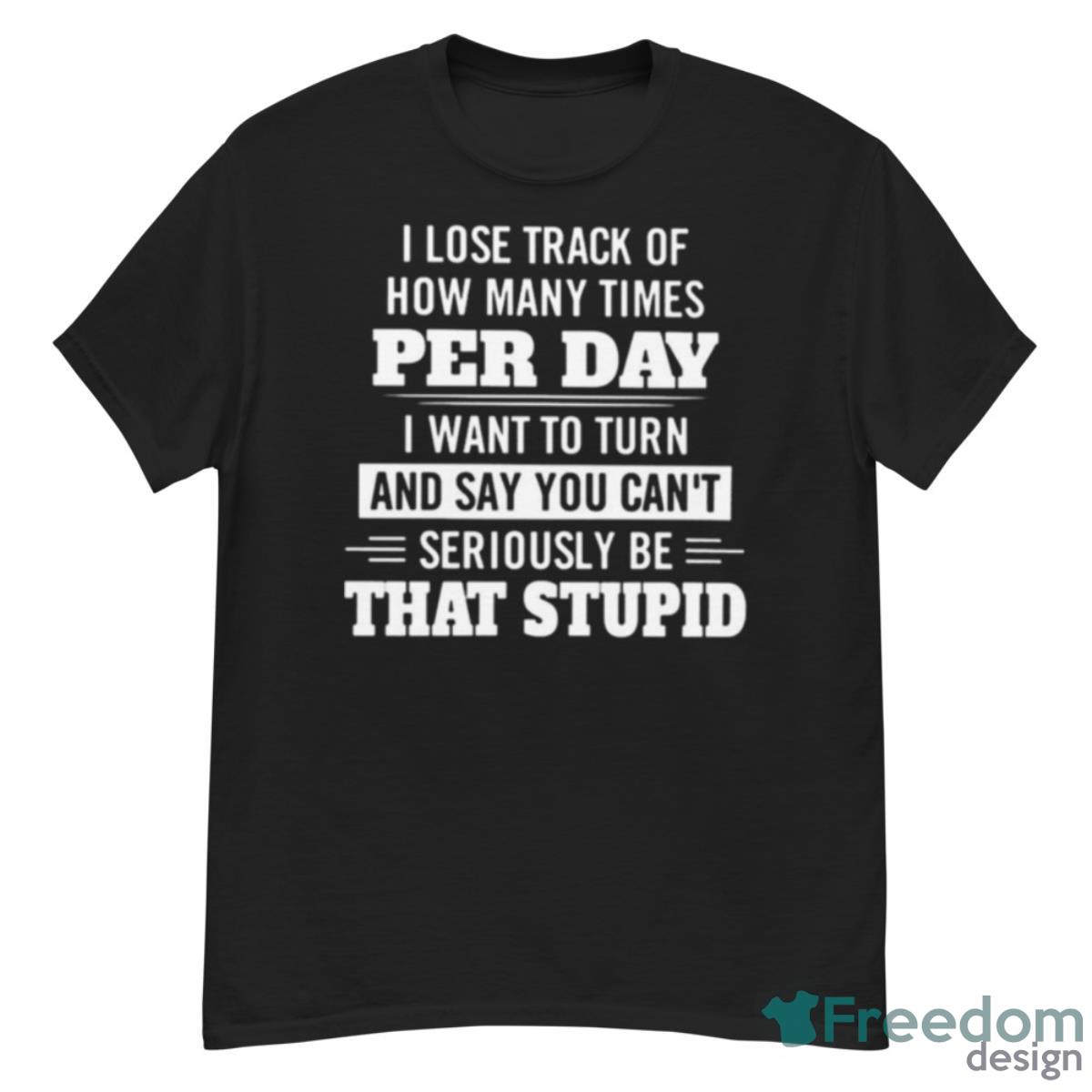 I Lose Track Of How Many Times Per Day I Want To Turn And Say You Can’t Seriously Be That Stupid Shirt - G500 Men’s Classic T-Shirt