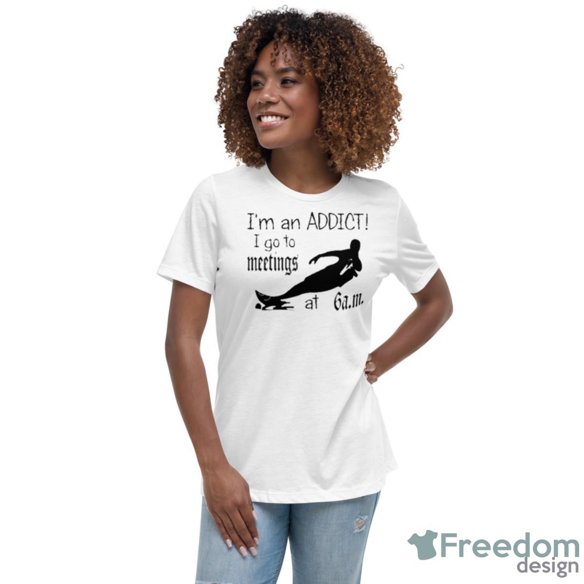I’m An Addict I Go To Meetings At 6 Am Shirt - Womens Relaxed Short Sleeve Jersey Tee I’m An Addict I Go To Meetings At 6 Am Shirt - Womens Relaxed Short Sleeve Jersey Tee