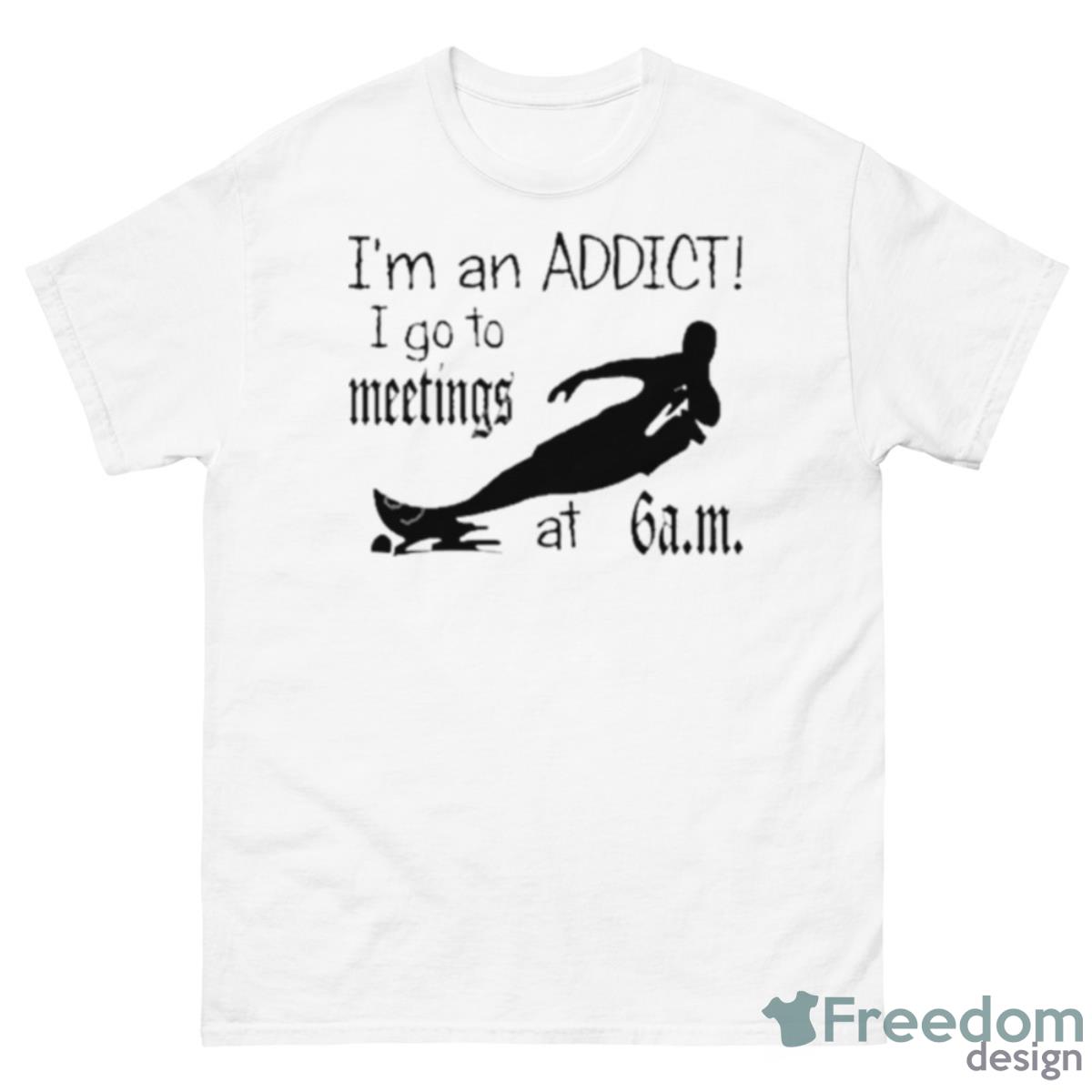 I’m An Addict I Go To Meetings At 6 Am Shirt - 500 Men’s Classic Tee Gildan