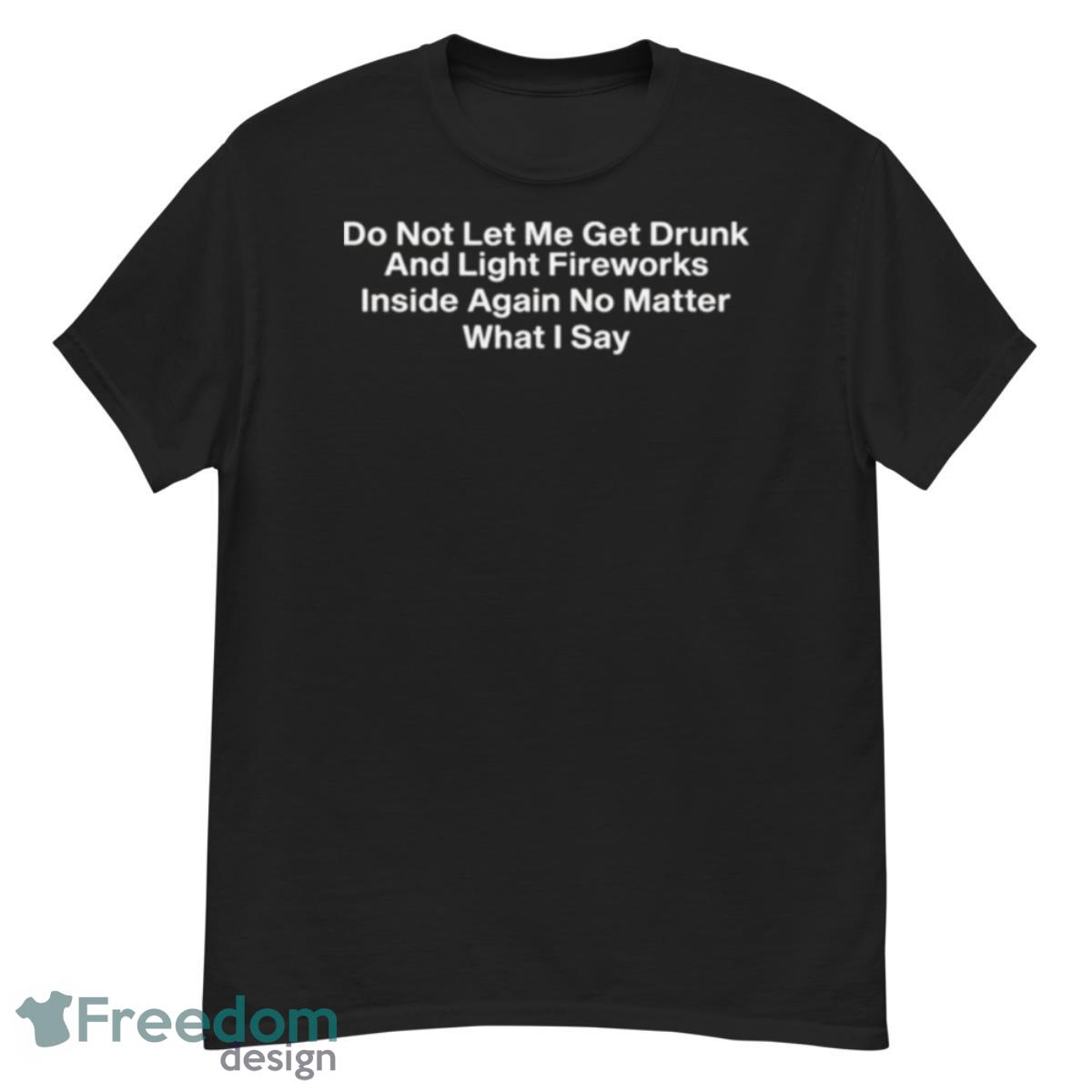 Do Not Let Me Get Drunk And Light Fireworks Inside Again No Matter What I Say Shirt - G500 Men’s Classic T-Shirt