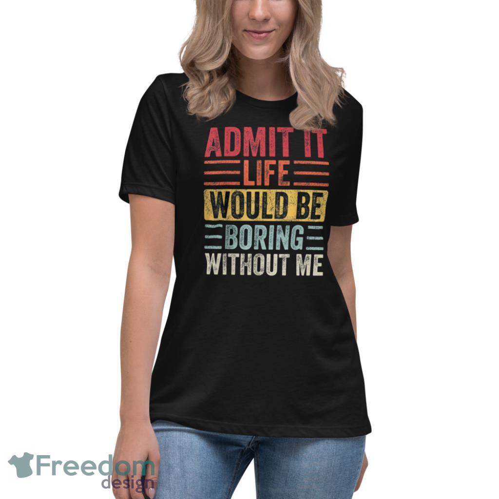 Admit It Life Would Be Boring Without Me T Shirt